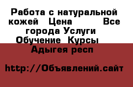 Работа с натуральной кожей › Цена ­ 500 - Все города Услуги » Обучение. Курсы   . Адыгея респ.